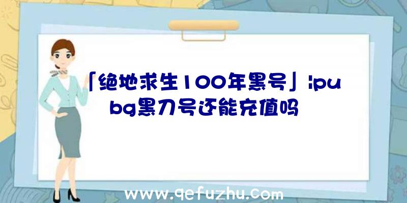 「绝地求生100年黑号」|pubg黑刀号还能充值吗